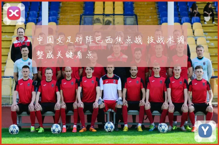 中国女足对阵巴西焦点战 技战术调整成关键看点