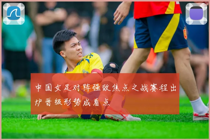 中国女足对阵强敌焦点之战赛程出炉晋级形势成看点